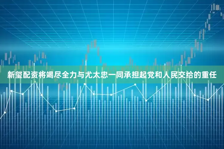 新玺配资将竭尽全力与尤太忠一同承担起党和人民交给的重任
