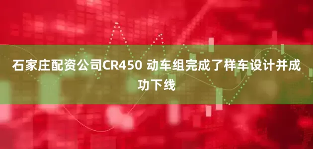 石家庄配资公司CR450 动车组完成了样车设计并成功下线