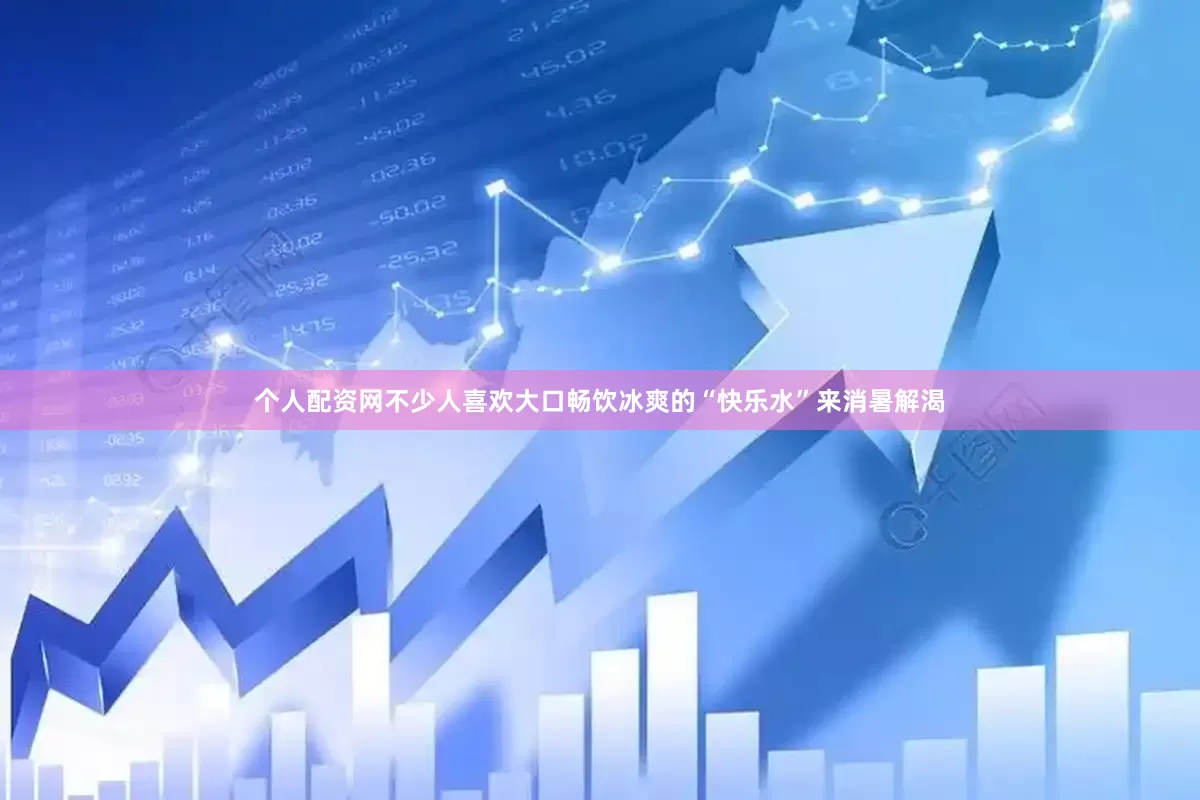 个人配资网不少人喜欢大口畅饮冰爽的“快乐水”来消暑解渴