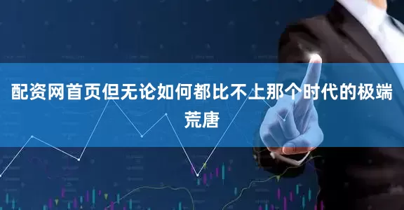 配资网首页但无论如何都比不上那个时代的极端荒唐