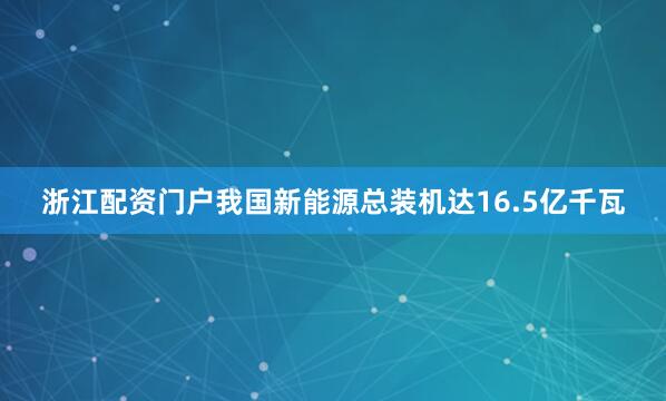 浙江配资门户我国新能源总装机达16.5亿千瓦