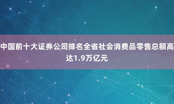 中国前十大证券公司排名全省社会消费品零售总额高达1.9万亿元
