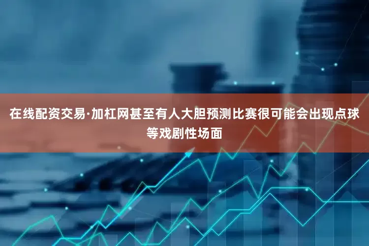在线配资交易·加杠网甚至有人大胆预测比赛很可能会出现点球等戏剧性场面