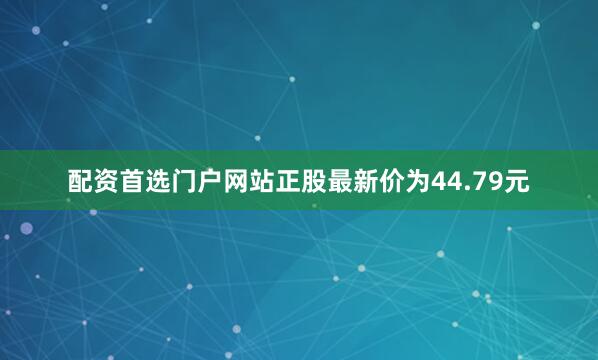 配资首选门户网站正股最新价为44.79元