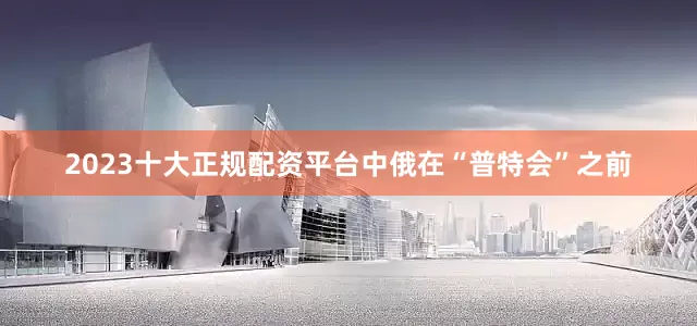 2023十大正规配资平台中俄在“普特会”之前