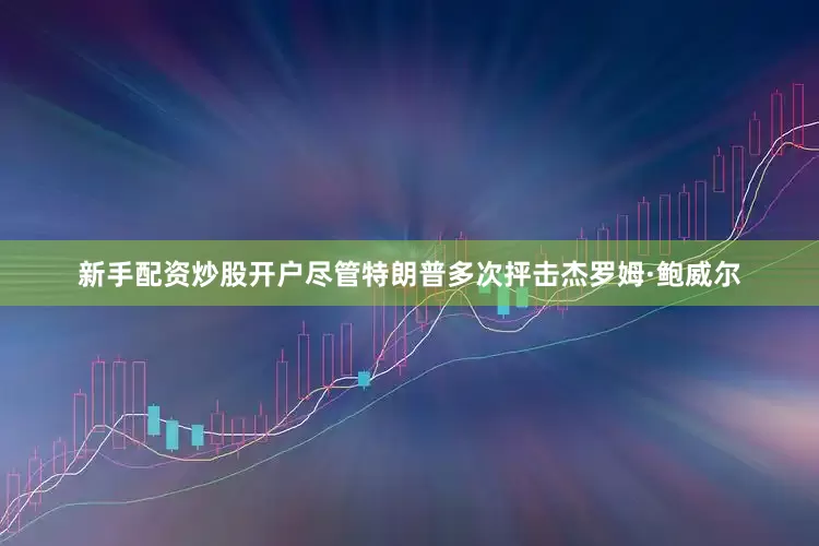 新手配资炒股开户尽管特朗普多次抨击杰罗姆·鲍威尔