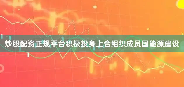 炒股配资正规平台积极投身上合组织成员国能源建设