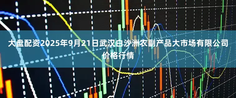 大盘配资2025年9月21日武汉白沙洲农副产品大市场有限公司价格行情