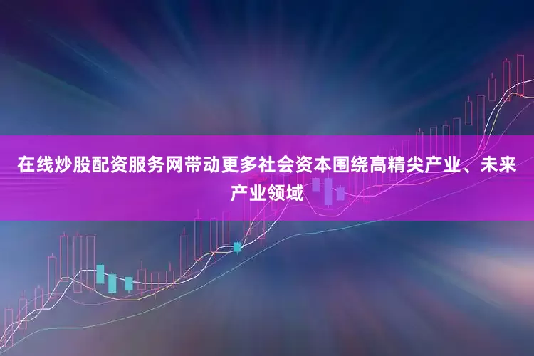 在线炒股配资服务网带动更多社会资本围绕高精尖产业、未来产业领域