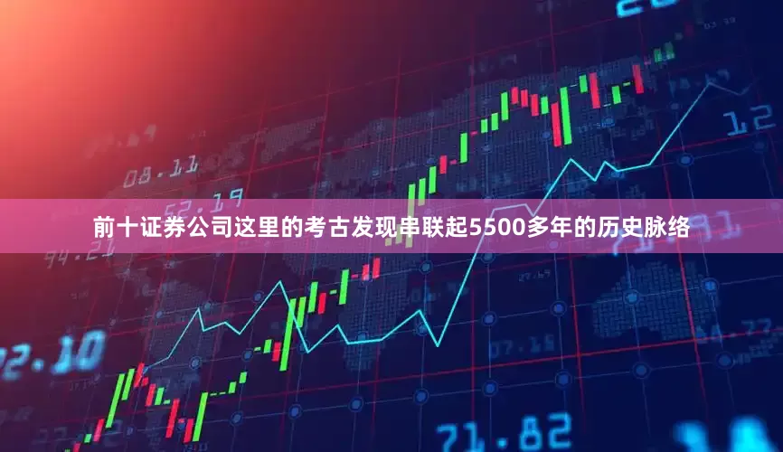 前十证券公司这里的考古发现串联起5500多年的历史脉络